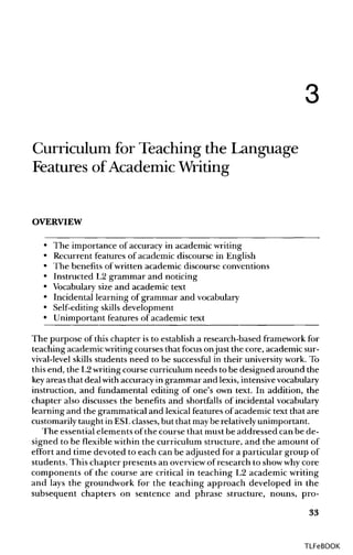 3
Curriculum for Teaching the Language
Features of Academic Writing
OVERVIEW
• The importance of accuracy in academic writing
• Recurrent features of academic discourse in English
• The benefits ofwritten academic discourse conventions
• Instructed L2 grammar and noticing
• Vocabularysize and academic text
• Incidental learning of grammar and vocabulary
• Self-editing skills development
• Unimportant features of academic text
The purpose of this chapter is to establish a research-based framework for
teaching academic writing courses that focusonjust the core, academic sur-
vival-level skills students need to be successful in their universitywork.To
this end, the L2writingcourse curriculum needs to be designed around the
key areas that deal with accuracy in grammar and lexis, intensive vocabulary
instruction, and fundamental editing of one's own text. In addition, the
chapter also discusses the benefits and shortfalls of incidental vocabulary
learning and the grammatical and lexical featuresof academic text that are
customarily taught in ESLclasses,but that maybe relativelyunimportant.
The essential elements ofthe course that must be addressed can be de-
signed to be flexible within the curriculum structure, and the amount of
effort and time devoted to each can be adjusted for a particular group of
students. This chapter presents an overview of research to show whycore
components of the course are critical in teaching L2 academic writing
and lays the groundwork for the teaching approach developed in the
subsequent chapters on sentence and phrase structure, nouns, pro-
33
TLFeBOOK
 