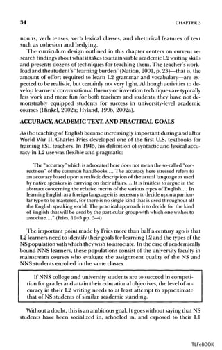 34 CHAPTER 3
nouns, verb tenses, verb lexical classes, and rhetorical features of text
such as cohesion and hedging.
The curriculum design outlined in this chapter centers on current re-
search findings about what it takes to attain viable academic L2writing skills
and presents dozens of techniques for teaching them. The teacher'swork-
load and the student's "learning burden" (Nation, 2001, p. 23)—that is, the
amount of effort required to learn L2 grammar and vocabulary—areex-
pected to be realistic, but certainly not very light. Although activities to de-
velop learners' conversational fluency or invention techniques are typically
less work and more fun for both teachers and students, they have not de-
monstrably equipped students for success in university-level academic
courses (Hinkel, 2002a; Hyland, 1996, 2002a).
ACCURACY, ACADEMICTEXT, AND PRACTICAL GOALS
As the teaching of English became increasingly important during and after
World War II, Charles Fries developed one of the first U.S. textbooks for
training ESL teachers. In 1945, his definition of syntactic and lexical accu-
racy in L2 use was flexible and pragmatic:
The "accuracy" which isadvocatedhere does not mean the so-called "cor-
rectness" of the common handbooks.... The accuracyhere stressed refers to
an accuracy based upon a realistic description of the actual languageasused
by native speakers in carryingon their affairs.... It is fruitless to argue in the
abstract concerningthe relative merits of the various types of English.... In
learningEnglish asa foreign language it isnecessary to decideupon aparticu-
lar type to be mastered,for there is no single kind that isused throughout all
the English speaking world. The practical approach is to decidefor the kind
of English thatwill be used by the particulargroup with which one wishes to
associate...." (Fries, 1945 pp. 3-4)
The important point made by Fries more than half a century ago is that
L2 learners need to identify their goals for learning L2 and the typesof the
NS populationwithwhich they wish to associate. In the case of academically
bound NNS learners, these populations consist of the university faculty in
mainstream courses who evaluate the assignment quality of the NS and
NNS students enrolled in the same classes.
If NNS college and university students are to succeed in competi-
tion for grades and attain their educational objectives,the level ofac-
curacy in their L2 writing needs to at least attempt to approximate
that of NS students of similar academic standing.
Without a doubt, this isan ambitious goal. It goes withoutsayingthat NS
students have been socialized in, schooled in, and exposed to their L1
TLFeBOOK
 