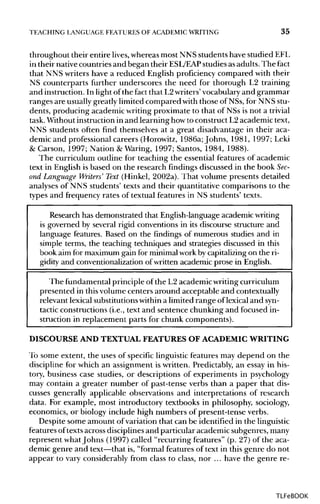 TEACHING LANGUAGE FEATURES OF ACADEMIC WRITING 35
throughout their entire lives,whereas most NNS students have studied EFL
in their nativecountries and began their ESL/EAP studies asadults. The fact
that NNS writers have a reduced English proficiency compared with their
NS counterparts further underscores the need for thorough L2 training
and instruction. In light of the fact that L2writers'vocabularyand grammar
ranges are usuallygreatly limited compared with those of NSs, for NNS stu-
dents, producing academic writing proximate to that of NSs is not atrivial
task.Without instruction in and learning how to construct L2academic text,
NNS students often find themselves at a great disadvantage in their aca-
demic and professional careers (Horowitz, 1986a; Johns, 1981, 1997; Leki
& Carson, 1997; Nation & Waring, 1997; Santos, 1984, 1988).
The curriculum outline for teaching the essential features of academic
text in English is based on the research findings discussed in the bookSec-
ond Language Writers' Text (Hinkel, 2002a). That volume presents detailed
analyses of NNS students' texts and their quantitative comparisons to the
types and frequency rates of textual features in NS students' texts.
Research has demonstrated that English-language academicwriting
is governed by several rigid conventions in its discourse structure and
language features. Based on the findings of numerous studies and in
simple terms, the teaching techniques and strategies discussed in this
book aim for maximum gain for minimal workby capitalizing on the ri-
gidity and conventionalizationof written academic prose in English.
The fundamental principle of the L2 academic writing curriculum
presented in this volume centers around acceptable and contextually
relevant lexical substitutionswithin a limited range of lexical and syn-
tactic constructions (i.e., text and sentence chunking and focused in-
struction in replacement parts for chunk components).
DISCOURSE AND TEXTUAL FEATURES OF ACADEMIC WRITING
To some extent, the uses of specific linguistic features may depend on the
discipline for which an assignment is written. Predictably, an essay in his-
tory, business case studies, or descriptions of experiments in psychology
may contain a greater number of past-tense verbs than a paper that dis-
cusses generally applicable observations and interpretations of research
data. For example, most introductory textbooks in philosophy, sociology,
economics, or biology include high numbers of present-tense verbs.
Despite some amount of variation that can be identified in the linguistic
features oftexts across disciplinesand particular academic subgenres, many
represent whatJohns (1997) called "recurring features" (p. 27) of the aca-
demic genre and text—that is, "formal features of text in this genre do not
appear to vary considerably from class to class, nor ... have the genre re-
TLFeBOOK
 