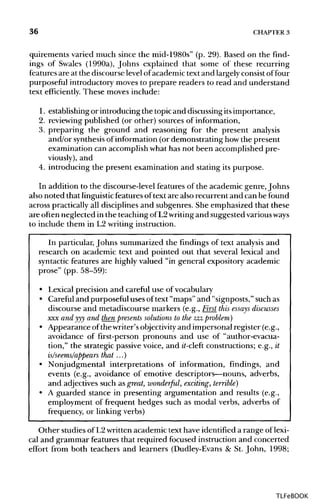 36 CHAPTER 3
quirements varied much since the mid-1980s" (p. 29). Based on the find-
ings of Swales (1990a), Johns explained that some of these recurring
features are at the discourse level of academic text and largelyconsistof four
purposeful introductory moves to prepare readers to read and understand
text efficiently. These moves include:
1. establishing or introducing the topic and discussing its importance,
2. reviewing published (or other) sources of information,
3. preparing the ground and reasoning for the present analysis
and/or synthesisof information (or demonstrating howthe present
examination can accomplish what has not been accomplished pre-
viously), and
4. introducing the present examination and stating its purpose.
In addition to the discourse-level features of the academic genre, Johns
also noted that linguistic features of text are also recurrent and can be found
across practically all disciplines and subgenres. She emphasized that these
are often neglected in the teaching ofL2writing and suggested various ways
to include them in L2 writing instruction.
In particular, Johns summarized the findings of text analysis and
research on academic text and pointed out that several lexical and
syntactic features are highly valued "in general expository academic
prose" (pp. 58-59):
• Lexical precision and careful use of vocabulary
• Careful and purposeful uses oftext "maps" and "signposts," such as
discourse and metadiscourse markers (e.g., First this essays discusses
xxx and yyy and then presents solutions to the zzz problem)
• Appearance ofthe writer's objectivityand impersonal register (e.g.,
avoidance of first-person pronouns and use of "author-evacua-
tion," the strategic passive voice, and it-cleft constructions; e.g., it
is/seems/appears that ...)
• Nonjudgmental interpretations of information, findings, and
events (e.g., avoidance of emotive descriptors—nouns, adverbs,
and adjectives such as great, wonderful, exciting, terrible)
• A guarded stance in presenting argumentation and results (e.g.,
employment of frequent hedges such as modal verbs, adverbs of
frequency, or linking verbs)
Other studies of L2written academic text have identified a range oflexi-
cal and grammar features that required focused instruction and concerted
effort from both teachers and learners (Dudley-Evans& St. John, 1998;
TLFeBOOK
 