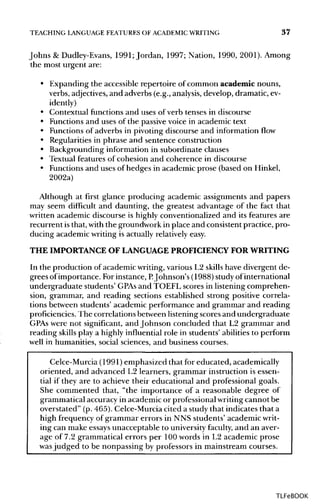 TEACHING LANGUAGE FEATURES OF ACADEMIC WRITING 37
Johns & Dudley-Evans, 1991; Jordan, 1997; Nation, 1990, 2001). Among
the most urgent are:
• Expanding the accessible repertoire of common academic nouns,
verbs, adjectives, and adverbs (e.g., analysis,develop, dramatic,ev-
idently)
• Contextual functions and uses of verb tenses in discourse
• Functions and uses of the passive voice in academic text
• Functions of adverbs in pivoting discourse and information flow
• Regularities in phrase and sentence construction
• Backgrounding information in subordinate clauses
• Textual features of cohesion and coherence in discourse
• Functionsand uses of hedges in academic prose (based on Hinkel,
2002a)
Although at first glance producing academic assignments and papers
may seem difficult and daunting, the greatest advantage of the fact that
written academic discourse is highly conventionalized and its features are
recurrent isthat, withthe groundwork in place and consistent practice, pro-
ducing academic writing is actually relativelyeasy.
THE IMPORTANCE OF LANGUAGEPROFICIENCY FORWRITING
In the production of academic writing,various L2 skills have divergent de-
grees of importance. Forinstance, P.Johnson's (1988) studyof international
undergraduate students' GPAs and TOEFL scores in listening comprehen-
sion, grammar, and reading sections established strong positive correla-
tions between students' academic performance and grammar and reading
proficiencies. The correlations between listeningscores and undergraduate
GPAs were not significant, and Johnson concluded that L2 grammar and
reading skills play a highly influentialrole in students' abilities to perform
well in humanities, social sciences, and business courses.
Celce-Murcia (1991)emphasized that for educated, academically
oriented, and advanced L2 learners, grammar instruction is essen-
tial if they are to achieve their educational and professional goals.
She commented that, "the importance of a reasonable degree of
grammatical accuracy in academic or professionalwritingcannot be
overstated" (p. 465). Celce-Murciacited a study that indicates that a
high frequency of grammar errors in NNS students' academic writ-
ing can make essaysunacceptable to universityfaculty, and an aver-
age of 7.2 grammatical errors per 100 words in L2 academic prose
was judged to be nonpassing by professors in mainstream courses.
TLFeBOOK
 