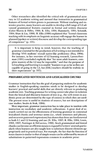 38 CHAPTER 3
Other researchers also identified the critical role of grammatical accu-
racy in L2 academic writing and stressed that instruction in grammatical
features of formal written genres is paramount. Without teaching and ex-
tensive practice, many learners are unable to develop a full range of L2 ad-
vanced grammatical features essential in formal and written discourse
(Celce-Murcia & Hilles, 1988; R. Ellis, 1994; Hammerly, 1991; Schmidt,
1994; Shaw & Liu, 1998). R. Ellis (1990) explained that "formal classroom
teaching with its emphasis on linguistic accuracy will engage the learner in
planned [spoken or written] discourse and develop the corresponding type
of competence" (p. 121).
It is important to keep in mind, however, that the teaching of
grammar essential for the production of L2writingisnot intended to
develop NNS students' overall native-like proficiency (Pica, 1994).
For instance, in her overview of L2 learning research, Larsen-Free-
man (1991) concluded explicitly that "for most adult learners, com-
plete mastery of the L2 may be impossible," and that the purpose of
L2 teaching and learning isto enable "learners to go as far as they are
capable of going in the L2, but [ESL] teachers should be realistic in
their expectations" (p. 337).
PREFABRICATED SENTENCES AND LEXICALIZED CHUNKS
Grammar instruction that has the goal of preparing students for academic
studies in English-speaking countries needs to be designed to develop
learners' practical and useful skills that are directly relevant to producing
academic text. Teaching grammar for writingcannot take place in isolation
from the lexical and discourse features of text (e.g., the verb tenses in aca-
demic prose are determined by the type of context in which they are used:
The present tense is useful in citations of sources, but not descriptions of
case studies; Swales & Feak, 1994).
Most important, grammar instruction has to take place in tandem with
instruction on vocabulary and academic collocations. A great deal of re-
search carried out on the effectiveness of learning grammar in contextual
lexicalized chunks and sentence stems (i.e., whole sentences and phrases,
and recurrent patterned expressions) has shown that these arefundamental
to both L1 and L2 learning and use (N. Ellis, 1997; R. Ellis, 1994; Lewis,
1993, 1997; Nattinger & DeCarrico, 1992). Stock grammatical and lexical
chunks can become an efficient means to expand L2writers'arsenals partic-
ularly when learners are also taught howto substitute discrete elements ap-
propriately and in practical ways. For example, the fact that the function of
noun clausesissimilar to that of simple nouns can be addressed bymeans of
substitutions in patterned expressions common in academic prose:
TLFeBOOK
 