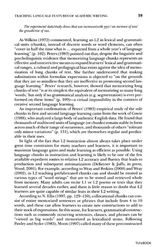 TEACHING LANGUAGE FEATURES OF ACADEMIC WRITING 39
The experiment/ data/study shows that xxx increases(with yyy) I an increase of xxx/
the growth/rise of xxx.
As Wilkins(1972)commented, learning an L2 in lexical and grammati-
cal units (chunks), instead of discrete words or word elements, can often
"cover in half the time what is ... expected from a whole year's of language
learning" (p. 102).Peters (1983) pointed out that, despite the linguistic and
psycholinguistic evidence that memorizing language chunks represents an
effective and unrestrictive means to expand learners' lexical and grammati-
cal ranges, a cultural and pedagogical bias existsagainst the idea of memo-
rization of long chunks of text. She further underscored that making
substitutions within formulaic expressions is objected to "on the grounds
that they are so mindless that they are ineffective in promoting second lan-
guage learning." Peters' research, however, showed that memorizing long
chunks of text "is at its simplest the equivalent of memorizing so many long
'words,' but only if no grammatical analysis(e.g. segmentation) is ever per-
formed on these items" (p. 109)—a virtual impossibility in the contexts of
creative second language learning.
An important confirmation of Peters' (1983) empirical study of the role
chunks in first and second language learning came from the work ofCowie
(1988), who analyzeda large body of authentic English data. He found that
thousands of multiword units of language (or chunks)remain stable in form
across much of their range of occurrence, and thousands of others "tolerate
only minor variations" (p. 131),which are themselves regular and predict-
able in their uses.
In light of the fact that L2 instruction almost always takes place under
great time constraints for many teachers and learners, it is important to
maximize language gains and make learning as efficient as possible. Using
language chunks in instruction and learning is likely to be one of the few
available expedient routes to relative L2 accuracy and fluency that leads to
production and subsequent automatization (DeKeyser & Juffs, in press;
Wood, 2001). For example, according to Wrayand Perkins (2000)and Wray
(2002), in L2 teaching prefabricated chunks can and should be treated as
various types of "word strings" that are to be stored and retrieved whole
from memory. Many adults can recite L1 or L2 poems or texts that they
learned several decades earlier, and there is little reason to doubt that L2
learners are quite capable of similar feats in their L2 writing.
According to N. Ellis (1997, pp. 129-130), collocational chunks can con-
sist of entire memorized sentences or phrases that include from 4 to 10
words, and these can allow learners to create new constructions to add to
their stock of expressions. In this sense, for learners, grammatical construc-
tions such as commonly occurring sentences, clauses, and phrases can be
"viewed as big words" and memorized as lexicalized stems. Following
Pawley and Syder (1983), Moon (1997) called many of these preconstructed
TLFeBOOK
 