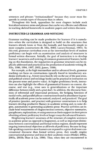 40 CHAPTER 3
sentences and phrases "institutionalized" because they occur more fre-
quently in certain types of discourse than in others.
Throughout this book, appendixes for most chapters include stock
lexicalized sentence stems and phrases that can be very effective and efficient
in teaching skeletal frameworksin academic papers and written discourse.
INSTRUCTED L2 GRAMMAR AND NOTICING
Grammar teaching can be made productive for learners if it is cumula-
tive—when the curriculum is designed to build on the structures that
learners already know or from the formally and functionally simple to
more complex constructions (R. Ellis, 2002; Larsen-Freeman, 1991). To
this end, grammar curriculum even at the intermediate levels of student
proficiency can begin with an examination and analysis of structures in
formal written discourse. Initially, the goal of instruction is to develop
learners' awareness and noticing of common grammatical features; build-
ing on this foundation, the regularities in grammar structures can be ex-
plicitly addressed and practiced in the production of academic writing(R.
Ellis, 1990, 1994, 1997, 2002; James, 1998).
For example, at the high intermediate and/or advanced levels, grammar
teaching can focus on constructions typically found in introductory aca-
demic textbooks (e.g., history texts heavily rely on the use of the past tense,
and political science and sociology books can be practical in instruction on
the present tense and passive voice). At higher proficiency levels, instruc-
tion can also highlight the effects of grammatical features on context, dis-
course, and text (e.g., tense uses in generalizations or the important
difference between totally and a great deal). In addition, the discourse func-
tions of referential and impersonal pronouns, the hedging functions of
modal verbs, and parallel phrase constructions found in abundance in prac-
tically all academic prose can be noticed, analyzed,and practiced. The goal
of practice (practice, and practice) with grammar constructions is to help
learners develop productive fluency in academic writing and, to some de-
gree, automaticity in generating academic prose. Practice activitiescan in-
clude brief restatements of chapter/section contents, objective summaries,
paraphrases, explanations, or using sources asthesis support in short pieces
ofwriting at lower proficiencylevelsor longer essays for advanced learners.
Heightening learners' awareness of the structure of complete sentences
in academic prose (as opposed to fragments),as well as important distinc-
tions between conversational and formal written register, should represent
ongoing instructional objectives at all levelsof proficiency. Because in Eng-
lish-speaking countries most learners are exposed to a great deal more con-
versational discourse than formal written prose, they usually employ
conversational grammar and lexis in their academic essays (Hinkel, 2002a,
2003a, 2003b; Shaw & Liu, 1998). Thus, when they are encountered in
TLFeBOOK
 