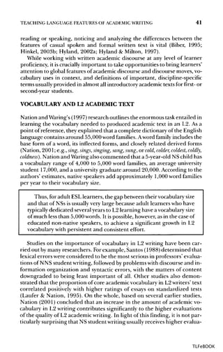 TEACHING LANGUAGE FEATURES OF ACADEMIC WRITING 41
reading or speaking, noticing and analyzing the differences between the
features of casual spoken and formal written text is vital (Biber, 1995;
Hinkel, 2003b; Hyland, 2002a; Hyland & Milton, 1997).
While working with written academic discourse at any level of learner
proficiency, it is cruciallyimportant to take opportunities to bring learners'
attention to global features of academic discourse and discourse moves,vo-
cabulary uses in context, and definitions of important, discipline-specific
terms usuallyprovided in almost all introductory academic texts for first- or
second-year students.
VOCABULARY AND L2ACADEMIC TEXT
Nation and Waring's (1997)research outlines the enormous task entailed in
learning the vocabulary needed to produced academic text in an L2. As a
point of reference, they explained that a complete dictionary of the English
language contains around 55,000 word families. Aword family includes the
base form of a word, its inflected forms, and closely related derived forms
(Nation, 2001; e.g., sing, sings, singing, sang, sung, or cold, colder, coldest, coldly,
coldness). Nation and Waringalso commented that a 5-year-old NS child has
a vocabulary range of 4,000 to 5,000 word families, an average university
student 17,000, and a universitygraduate around 20,000. According to the
authors' estimates, native speakers add approximately 1,000 word families
per year to their vocabulary size.
Thus, for adult ESLlearners, the gap between their vocabularysize
and that of NSs is usually very large because adult learners who have
typically dedicated several years to L2 learning have a vocabulary size
of much less than 5,000 words. It is possible, however, as in the case of
educated non-native speakers, to achieve a significant growth in L2
vocabulary with persistent and consistent effort.
Studies on the importance of vocabulary in L2 writing have been car-
ried out bymany researchers. Forexample, Santos (1988) determined that
lexical errors were considered to be the most serious in professors' evalua-
tions of NNS student writing,followed by problems with discourse and in-
formation organization and syntacticerrors, with the matters of content
downgraded to being least important of all. Other studies also demon-
strated that the proportion of core academic vocabulary in L2writers' text
correlated positivelywith higher ratings of essays on standardized tests
(Laufer & Nation, 1995). On the whole, based on several earlier studies,
Nation (2001) concluded that an increase in the amount of academic vo-
cabulary in L2 writing contributes significantly to the higher evaluations
of the quality of L2 academic writing. In light of this finding, it is not par-
ticularly surprising that NS student writingusuallyreceives higher evalua-
TLFeBOOK
 