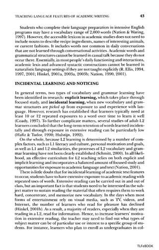TEACHING LANGUAGE FEATURES OF ACADEMIC WRITING 43
Students who complete their language preparation in intensiveEnglish
programs may have a vocabularyrange of 2,000 words (Nation & Waring,
1997). However,the accessiblelexicon in academic studiesdoes not need to
include nouns to describe recipe ingredients, names of interestinganimals,
or current fashions. It includes words not common in dailyconversations
that are not learned through conversational activities. Academicwords and
grammatical structurescannot be learned in casual talk because they do not
occur there. Essentially, in most people's dailyfunctioning and interactions,
academic lexis and advanced syntactic constructions cannot be learned in
naturalistic language settings iftheyare not taught explicitly(R. Ellis, 1994,
1997, 2001; Hinkel, 2001a, 2003a, 2003b; Nation, 1990, 2001).
INCIDENTAL LEARNING AND NOTICING
In general terms, two types of vocabulary and grammar learning have
been identified in research: explicit learning, which takes place through
focused study, and incidental learning, when new vocabulary and gram-
mar structures are picked up from exposure to and experience with lan-
guage. However, research has established that learners typically need at
least 10 or 12 repeated exposures to a word over time to learn it well
(Coady, 1997).To further complicate matters, several studies of adult L2
learners concluded that the long-term retention ofwords learned inciden-
tally and through exposure in extensive reading can be particularly low
(Hafiz & Tudor, 1990; Hulstijn, 1992).
On the whole, because L2 learning is determined by a number of com-
plex factors, such as LI literacyand culture, personal motivation and goals,
as well as L1 and L2 similarities,the processes of L2 vocabulary and gram-
mar learning have not been clearly established (Schmitt,2000).In all likeli-
hood, an effective curriculum for L2 teaching relies on both explicit and
implicit learning and incorporates a balanced amount offocused study and
opportunities for exposure to academiclanguage and text (Nation, 2001).
There islittledoubt that for incidentallearning of academictextfeatures
to occur,students have to have extensiveexposure to academic reading with
repeated uses of words. Extensivereading can be carried out in and out of
class, but an important fact is that students need to be interested in the sub-
ject matter to sustainreading the material that often requires them towork
hard, concentrate, and memorize new vocabulary.In the days when most
forms of entertainment rely on visual media, such as TV, videos, and
Internet, the number of learners who read for pleasure has declined
(Hinkel, 2001b).Asa result, a majority of readers, especiallywhen they are
reading in a L2, read for information. Hence, to increase learners' motiva-
tion in extensive reading, the teacher may need to find out what types of
subject matter can be of particular use or interest to a specific group ofstu-
dents. For instance, learners who plan to enroll as undergraduates in col-
TLFeBOOK
 