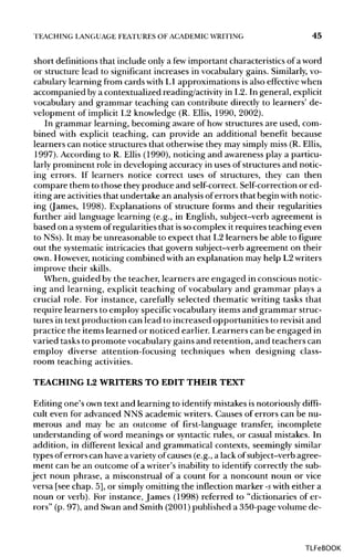 TEACHING LANGUAGE FEATURES OF ACADEMIC WRITING 45
short definitions that include only a fewimportant characteristicsof aword
or structure lead to significant increases in vocabulary gains. Similarly,vo-
cabulary learning from cards with L1 approximations is also effective when
accompanied bya contextualized reading/activityin L2. In general, explicit
vocabulary and grammar teaching can contribute directly to learners' de-
velopment of implicit L2 knowledge (R. Ellis, 1990, 2002).
In grammar learning, becoming aware of how structures are used, com-
bined with explicit teaching, can provide an additional benefit because
learners can notice structures that otherwise they may simplymiss (R. Ellis,
1997). According to R. Ellis (1990), noticing and awareness play a particu-
larly prominent role in developing accuracy in uses of structures and notic-
ing errors. If learners notice correct uses of structures, they can then
compare them to those they produce and self-correct. Self-correction or ed-
iting are activities that undertake an analysis oferrors that begin with notic-
ing (James, 1998). Explanations of structure forms and their regularities
further aid language learning (e.g., in English, subject-verb agreement is
based on a systemof regularities that is so complex it requires teaching even
to NSs).It may be unreasonable to expect that L2 learners be able to figure
out the systematicintricacies that govern subject-verb agreement on their
own. However, noticing combined with an explanation may help L2writers
improve their skills.
When, guided by the teacher, learners are engaged in conscious notic-
ing and learning, explicit teaching of vocabulary and grammar plays a
crucial role. For instance, carefully selected thematic writing tasks that
require learners to employ specificvocabulary items and grammar struc-
tures in text production can lead to increased opportunities to revisit and
practice the items learned or noticed earlier. Learners can be engaged in
varied tasks to promote vocabularygains and retention, and teachers can
employ diverse attention-focusing techniques when designing class-
room teaching activities.
TEACHING L2 WRITERSTO EDIT THEIR TEXT
Editing one's own text and learning to identify mistakesis notoriously diffi-
cult even for advanced NNS academic writers. Causes of errors can be nu-
merous and may be an outcome of first-language transfer, incomplete
understanding of word meanings or syntacticrules, or casual mistakes. In
addition, in different lexical and grammatical contexts, seemingly similar
types of errors can have a varietyof causes (e.g., a lack of subject-verb agree-
ment can be an outcome of a writer's inabilityto identify correctly the sub-
ject noun phrase, a misconstrual of a count for a noncount noun or vice
versa [see chap. 5], or simply omitting the inflection marker -swith either a
noun or verb). For instance, James (1998) referred to "dictionaries of er-
rors" (p. 97), and Swanand Smith (2001) published a 350-page volume de-
TLFeBOOK
 