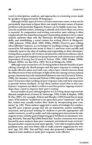 46 CHAPTER3
voted to descriptions, analyses, and approaches to correcting errors made
by speakers of approximately 20 languages.
Although similartypes of errors can have numerous causes, it may not be
particularly important to figure them out simply because causes of learner
problems with particular linguisticfeatures can be highly numerous. How-
ever, for academic writers, learning to identify and correct their own errors
is essential. In composition and writing instruction, peer editing is often
employed withthe stated learning goal ofproviding student writers a more
realistic audience than only the instructor, developing learners' editing
skills, and establishing a social context for writing (Ferris & Hedgcock,
1998; Johnson, 1989a; Reid, 1993, 2000a, 2000b). However, peer editing
(also called peer response), as a technique for teaching writing,wasoriginally
created for NS students who wrote in their L1 and were more socially and
culturally open to the idea of reading and responding to their classmates'
writing than a majority of L2writers socialized in collectivist cultures, which
place a great deal of emphasis on group harmony and cohesiveness and the
importance of saving face (Carson & Nelson, 1994, 1996; Hinkel, 1999b;
Hyland, 2002a; see also Silva, 1997; Ferris & Hedgcock, 1998).
Although some researchers of L2writingbelieve that the benefitsof peer
editing outweigh the disadvantages and that peer response to writingcan
be made effective when used with care, others have voiced concerns about
the effectiveness of this technique in light of the fact among various cultural
groups, harmony has to be maintained almost at anycost (Carson &Nelson,
1996). For instance, Carson and Nelson (1994) reported the unease of Chi-
nese L2 learnerswhen working on peer response tasksand their reluctance
to provide honest feedback. In fact these authors noted that in this case,
learners' responses are likely to reflect a need for positive ingroup relation-
ships than a need to improve their peer's writing.
Several studies of peer editing/response in L2writingclassesreported ad-
ditional complications (Connor &Asenavage, 1994; Grabe & Kaplan, 1996;
W. Zhu, 2001). For example, Nelson and Murphy (1993) found that in many
cases, NNS students "tended notto act upon their peers' comments" and "in
fact, writers may actually weaken their drafts by incorporating peer com-
ments" (p. 140). These authors suggested a varietyof strategies for conduct-
ing ESL peer response groups that rely on instruction, teacher modeling,
awareness, and practical training for students to provide appropriate and
useful comments, aswellas audio- and videotaping peer interactions for sub-
sequent review, withthe goal of improving peer feedback on classmates'writ-
ing. Similarly,Tsui and Ng (2000)found that "teacher comments were more
favored by most students than peer comments and induced more revisions"
because teacher comments were more specific,"were able to explain what the
problems were, and were better able to make concrete suggestions for revi-
sion" (pp. 165-166). Tsui and Ng's study also proposed a number of tech-
niques to train students to make peer response more effective.
TLFeBOOK
 