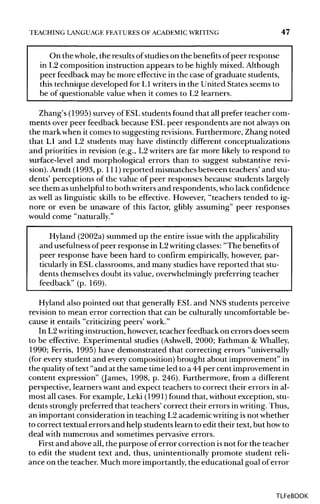 TEACHING LANGUAGE FEATURES OF ACADEMIC WRITING 47
On the whole,the resultsofstudies on the benefitsofpeer response
in L2 composition instruction appears to be highly mixed. Although
peer feedback may be more effective in the case of graduate students,
this technique developed for L1 writersin the United States seems to
be of questionable value when it comes to L2 learners.
Zhang's (1995) surveyof ESLstudents found that all prefer teacher com-
ments over peer feedback because ESLpeer respondents are not always on
the mark when it comes to suggesting revisions. Furthermore, Zhang noted
that LI and L2 students may have distinctly different conceptualizations
and priorities in revision (e.g., L2 writers are far more likely to respond to
surface-level and morphological errors than to suggest substantiverevi-
sion). Arndt (1993, p. 1ll) reported mismatchesbetween teachers' and stu-
dents' perceptions of the value of peer responses because students largely
see them asunhelpful to both writersand respondents, who lackconfidence
as well as linguistic skills to be effective. However, "teachers tended to ig-
nore or even be unaware of this factor, glibly assuming" peer responses
would come "naturally."
Hyland (2002a) summed up the entire issue with theapplicability
and usefulness ofpeer response in L2writingclasses:"The benefitsof
peer response have been hard to confirm empirically, however, par-
ticularly in ESLclassrooms, and many studies have reported that stu-
dents themselvesdoubt itsvalue, overwhelminglypreferring teacher
feedback" (p. 169).
Hyland also pointed out that generally ESLand NNS students perceive
revision to mean error correction that can be culturally uncomfortable be-
cause it entails "criticizing peers' work."
In L2writinginstruction,however,teacher feedback on errors does seem
to be effective. Experimental studies (Ashwell, 2000; Fathman & Whalley,
1990; Ferris, 1995) have demonstrated that correcting errors "universally
(for every student and every composition) brought about improvement" in
the qualityoftext "and at the same time led to a 44 per cent improvement in
content expression" (James, 1998, p. 246). Furthermore, from a different
perspective, learners want and expect teachers to correct their errors in al-
most all cases. For example, Leki (1991) found that, without exception, stu-
dents stronglypreferred that teachers' correct their errors inwriting. Thus,
an important consideration in teaching L2 academic writingisnot whether
to correct textual errors and help students learn to edit their text, but howto
deal with numerous and sometimes pervasive errors.
First and above all, the purpose oferror correction isnot for the teacher
to edit the student text and, thus, unintentionally promote student reli-
ance on the teacher. Much more importantly,the educational goal of error
TLFeBOOK
 