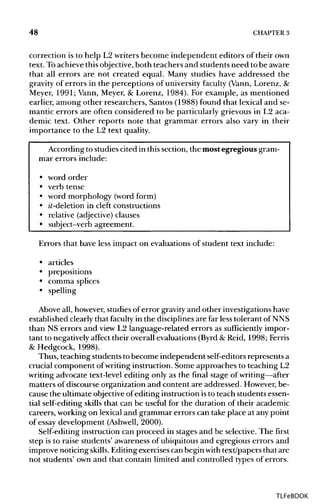 48 CHAPTER 3
correction is to help L2 writers become independent editors of their own
text. Toachieve this objective,both teachers and students need to be aware
that all errors are not created equal. Many studies have addressed the
gravity of errors in the perceptions of university faculty (Vann, Lorenz, &
Meyer, 1991; Vann, Meyer, & Lorenz, 1984). For example, as mentioned
earlier, among other researchers, Santos (1988) found that lexical and se-
mantic errors are often considered to be particularly grievous in L2 aca-
demic text. Other reports note that grammar errors also vary in their
importance to the L2 text quality.
According to studies cited in this section, the most egregious gram-
mar errors include:
• word order
• verb tense
• word morphology (word form)
• it-deletion in cleft constructions
• relative (adjective) clauses
• subject-verb agreement.
Errors that have less impact on evaluations of student text include:
• articles
• prepositions
• comma splices
• spelling
Above all, however,studies of error gravityand other investigationshave
established clearly that faculty in the disciplines are far less tolerant of NNS
than NS errors and view L2 language-related errors as sufficiently impor-
tant to negatively affect their overall evaluations (Byrd&Reid, 1998; Ferris
& Hedgcock, 1998).
Thus, teaching students to become independent self-editorsrepresents a
crucial component ofwriting instruction. Some approaches to teaching L2
writing advocate text-level editing only as the final stage of writing—after
matters of discourse organization and content are addressed. However,be-
cause the ultimate objectiveofediting instruction isto teach studentsessen-
tial self-editing skills that can be useful for the duration of their academic
careers, working on lexical and grammar errors can take place at any point
of essay development (Ashwell, 2000).
Self-editing instruction can proceed in stages and be selective. The first
step is to raise students' awareness of ubiquitous and egregious errors and
improve noticing skills. Editingexercises can begin with text/papers that are
not students' own and that contain limited and controlled types of errors.
TLFeBOOK
 
