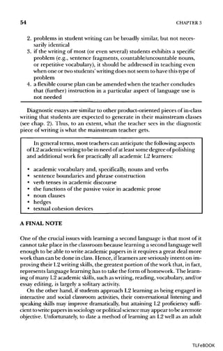 54 CHAPTER 3
2. problems in student writing can be broadly similar, but not neces-
sarily identical
3. if the writing of most (or even several) students exhibits a specific
problem (e.g., sentence fragments, countable/uncountable nouns,
or repetitive vocabulary), it should be addressed in teaching even
when one or twostudents' writing does not seem to have this typeof
problem
4. a flexible course plan can be amended when the teacher concludes
that (further) instruction in a particular aspect of language use is
not needed
Diagnostic essaysare similar to other product-oriented pieces of in-class
writing that students are expected to generate in their mainstream classes
(see chap. 2). Thus, to an extent, what the teacher sees in the diagnostic
piece of writing is what the mainstream teacher gets.
In general terms, most teachers can anticipate the followingaspects
of L2 academic writingto be in need ofat least some degree of polishing
and additional work for practically all academic L2 learners:
• academic vocabulary and, specifically, nouns and verbs
• sentence boundaries and phrase construction
• verb tenses in academic discourse
• the functions of the passive voice in academic prose
• noun clauses
• hedges
• textual cohesion devices
A FINAL NOTE
One of the crucial issues with learning a second language is that most of it
cannot take place in the classroom because learning a second language well
enough to be able to write academic papers in it requires a great deal more
work than can be done in class. Hence, iflearners are seriously intent on im-
proving their L2writing skills, the greatest portion of the work that, in fact,
represents language learning has to take the form of homework. The learn-
ing of many L2 academic skills, such aswriting, reading, vocabulary,and/or
essay editing, is largely a solitary activity.
On the other hand, if students approach L2 learning as being engaged in
interactive and social classroom activities, their conversational listening and
speaking skills may improve dramatically, but attaining L2 proficiency suffi-
cient towritepapers in sociology or political science mayappear to be a remote
objective. Unfortunately,to date a method of learning an L2 well as an adult
TLFeBOOK
 