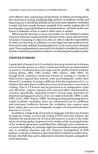 TEACHING LANGUAGE FEATURES OF ACADEMIC WRITING 55
more effective than memorizing and practicing vocabulary,practicing gram-
mar structures in writing, producing large amounts of academic writing, and
improving one's self-editingskills has not been invented. Students'motivation
to study and learn usually increases markedly if the teacher explains that L2
learning takesa great deal ofhard workand persistence, and there are fewways
known to humanity of how to make it either easier or quicker.
When a teacher develops a course curriculum, it isalso helpful to explain
it because if learners understand the direction of the course and incremen-
tal means of attaining its objectives,they are able to take the responsibility
for their own learning. In addition, it is also important that students be in-
formed ofweekly and daily learning objectives as the course moves alongits
path. These explanations do not need to be detailed orjustified by research,
but theyneed to be grounded in students' ownlearning and academic goals.
CHAPTER SUMMARY
A great deal of research on L2vocabularylearning carried out in the past
several decades points to a direct connection between an improvement
in learners' vocabularybase and range and the quality of their academic
writing (Johns, 1981, 1997; Jordan, 1997; Nation, 1990, 2001). Al-
though much vocabulary instruction focuses on reading as a means to
help learners expand their lexicon, some psycholinguisticstudies have
shown L2 vocabulary learning is different from the acquisition of L1 vo-
cabulary that takes place in daily interaction and exposure to new lexis in
reading. That is, L2 lexicon may be processed as an independent entity
and, therefore, requires separate and concerted effort and focused in-
struction. Specifically, expanding learners' lexical range represents an
important pedagogical activity in its own right (Channell, 1988; Coady,
1997; Lewis, 1997; Nation, 1990). Teaching reading and hoping that es-
sential academic vocabulary items are encountered can be inefficient
and sometimes ineffective because the vocabulary that students must
know simply does not occur frequently enough to be learned from mere
exposure to L2 text.
In addition, a large body of research on language and discourse features
of academic writing, as well as the writing of NNS universitystudents, has
identified the paramount role of lexical and syntactic accuracyin the evalu-
ations ofwriting quality.In general terms, studies of the recurring features
of the academic genre have established that, although some variationsoc-
cur across disciplines,by and large rigid conventionalized norms predomi-
nate in academic discourse and text. However, investigations of NNS
students' academicwritinghave determined that it exhibitsa number of sys-
tematic shortfalls that can be addressed in detailed, focused, and goal-ori-
ented instruction.
TLFeBOOK
 