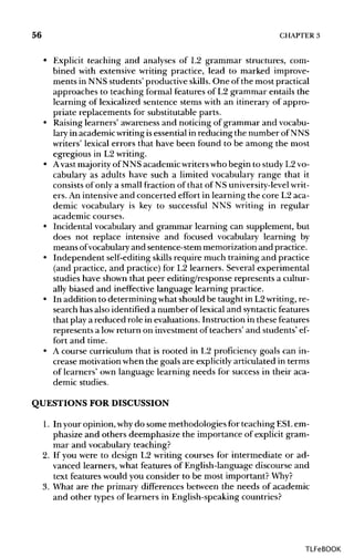 56 CHAPTER 3
• Explicit teaching and analyses of L2 grammar structures, com-
bined with extensive writing practice, lead to marked improve-
ments in NNS students' productive skills. One of the most practical
approaches to teaching formal features of L2 grammar entails the
learning of lexicalized sentence stems with an itinerary of appro-
priate replacements for substitutable parts.
• Raising learners' awareness and noticing of grammar and vocabu-
lary in academicwritingisessential in reducing the number of NNS
writers' lexical errors that have been found to be among the most
egregious in L2writing.
• Avast majority of NNS academic writerswho begin to study L2vo-
cabulary as adults have such a limited vocabulary range that it
consists of only a small fraction of that of NS university-level writ-
ers. An intensiveand concerted effort in learning the core L2 aca-
demic vocabulary is key to successful NNS writing in regular
academic courses.
• Incidental vocabulary and grammar learning can supplement, but
does not replace intensive and focused vocabulary learning by
means ofvocabulary and sentence-stemmemorization and practice.
• Independent self-editingskills require much training and practice
(and practice, and practice) for L2 learners. Several experimental
studies have shown that peer editing/response represents a cultur-
ally biased and ineffective language learning practice.
• In addition to determining what should be taught in L2writing,re-
search has also identified a number of lexical and syntactic features
that play a reduced role in evaluations. Instruction in these features
represents a lowreturn on investment of teachers' and students' ef-
fort and time.
• A course curriculum that is rooted in L2 proficiency goals can in-
crease motivationwhen the goals are explicitlyarticulated in terms
of learners' own language learning needs for success in their aca-
demic studies.
QUESTIONS FOR DISCUSSION
1. In your opinion, whydo some methodologies for teaching ESLem-
phasize and others deemphasize the importance of explicit gram-
mar and vocabularyteaching?
2. If you were to design L2 writing courses for intermediate or ad-
vanced learners, what features of English-language discourse and
text features would you consider to be most important? Why?
3. What are the primary differences between the needs of academic
and other types of learners in English-speaking countries?
TLFeBOOK
 