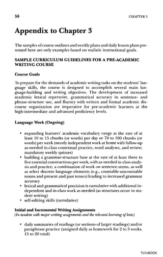 58 CHAPTER 3
Appendix to Chapter 3
The samplesofcourse outlines and weekly plans and dailylesson plans pre-
sented here are only examples based on realistic instructional goals.
SAMPLE CURRICULUM GUIDELINES FOR A PRE-ACADEMIC
WRITING COURSE
Course Goals
To prepare for the demands of academic writingtaskson the students' lan-
guage skills, the course is designed to accomplish several main lan-
guage-building and writing objectives. The development of increased
academic lexical repertoire, grammatical accuracy in sentence- and
phrase-structure use, and fluency with written and formal academic dis-
course organization are imperative for pre-academic learners at the
high-intermediate and advanced proficiencylevels.
Language Work (Ongoing)
• expanding learners' academic vocabulary range at the rate of at
least 10 to 15 chunks (or words) per day or 70 to 100 chunks (or
words) per week (mostly independent work at home withfollow-up
as-needed in-class contextual practice, word analyses, and review;
mandatory weekly quizzes)
• building a grammar-structure base at the rate of at least three to
five essentialconstructionsper week,withas-needed in-class analy-
sis and practice; a combination of work on sentence-stems, as well
as select discrete language elements (e.g., countable-uncountable
nouns and present and past tenses) leading to increased grammar
accuracy
• lexical and grammatical precision iscumulativewith additional in-
dependent and in-classwork as needed (as structures occur in stu-
dent writing)
• self-editing skills(cumulative)
Initial and Incremental Writing Assignments
(In tandem with major writing assignments and the relevant learning of lexis)
• daily summaries of readings (or sections of larger readings) and/or
paraphrase practice (assigned daily as homework for 2 to 3 weeks,
15 to 20 total)
TLFeBOOK
 