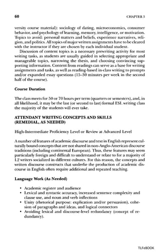 60 CHAPTER 3
versity course material): sociology of dating, microeconomics, consumer
behavior, and psychologyof learning, memory, intelligence, or motivation.
Topics to avoid: personal matters and beliefs, experience narratives, reli-
gion, and politics.Alltopics ofmajor writtenassignmentshave to be cleared
with the instructor if they are chosen by each individual student.
Discussion of content topics is a necessary prewriting activity for most
writing tasks, as students are usually guided in selecting appropriate and
manageable topics, narrowing the thesis, and choosing convincing sup-
porting information. Content from readings can serve as a base forwriting
assignments and tasks, as well as reading-based in-classwriting to prompts
and/or expanded essay questions (15-30 minutes per week in the second
half of the course).
Course Duration
The classmeets for 50 or 70 hours per term (quarters or semesters),and, in
all likelihood, it may be the last (or second to last) formal ESLwriting class
the majority of the students will ever take.
ATTENDANT WRITING CONCEPTS AND SKILLS
(REMEDIAL, ASNEEDED)
High-Intermediate Proficiency Level or Review at Advanced Level
A number offeatures ofacademic discourse and text in Englishrepresent cul-
turally bound concepts that are not shared in non-Anglo-American discourse
traditions (including continental European). Thus, these featuresmay seem
particularly foreign and difficult to understand or relate to for a majority of
L2 writers socialized in different cultures. For this reason, the concepts and
written discourse constructs that underlie the production of academic dis-
course in English often require additional and repeated teaching.
Language Work (As Needed)
• Academic register and audience
• Lexical and syntacticaccuracy, increased sentence complexity and
clause use, and noun and verb inflections
• Unity (rhetorical purpose: explication and/or persuasion), cohe-
sion of paragraphs and ideas, and logical connectors
• Avoiding lexical and discourse-level redundancy (concept of re-
dundancy).
TLFeBOOK
 