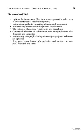 TEACHING LANGUAGEFEATURES OF ACADEMICWRITING 61
Discourse-Level Work
• Upfront thesis statement (that incorporates parts of or references
to topic sentences as rhetorical supports)
• Information synthesis,extracting information from sources
• Academic argumentation and argument development
• The notion of plagiarism, restatement, and paraphrase
• Contextual relevance of information; one paragraph—one idea
discussed and supported
• Introductory paragraph, closing sentence/paragraph (conclusions
are optional)
• Body paragraphs: hierarchy/organization and structure or sup-
port, relevance and detail
TLFeBOOK
 