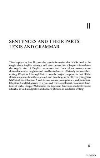 II
SENTENCES AND THEIR PARTS:
LEXIS AND GRAMMAR
The chapters in Part II cover the core information that NNSs need to be
taught about English sentence and text construction. Chapter 4 introduces
the regularities of English sentences and their elements—sentence
slots—that can be taught to and used by students to efficiently improve their
writing. Chapters 5 through 9 delve into the major components that fill the
slots in sentences, howtheyare used, and howtheycan be effectively taught to
NNS students. Chapters 5 and 6 cover nouns, noun phrases, and pronouns.
Chapters 7 and 8 discussverb tenses and voice, and lexical classesand func-
tions of verbs. Chapter 9 describes the types and functions of adjectives and
adverbs, as well as adjectiveand adverb phrases, in academicwriting.
63
TLFeBOOK
 