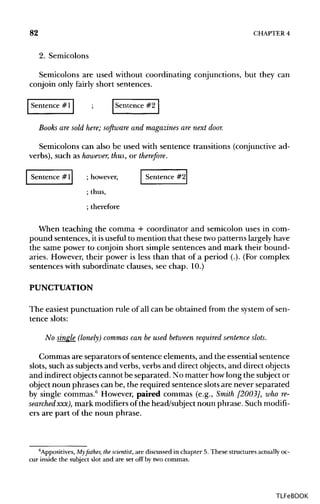 82 CHAPTER 4
2. Semicolons
Semicolons are used without coordinating conjunctions, but they can
conjoin only fairly short sentences.
Sentence # 1 ; Sentence #2
Books are sold here; software and magazines are next door.
Semicolons can also be used with sentence transitions (conjunctive ad-
verbs), such as however,thus, or therefore.
Sentence #1 ; however, Sentence #2
; thus,
; therefore
When teaching the comma + coordinator and semicolon uses in com-
pound sentences, it isuseful to mention that these twopatterns largelyhave
the same power to conjoin short simple sentences and mark their bound-
aries. However, their power is less than that of a period (.). (For complex
sentences with subordinate clauses, see chap. 10.)
PUNCTUATION
The easiest punctuation rule of all can be obtained from the systemof sen-
tence slots:
No single (lonely) commas can be used betweenrequired sentence slots.
Commas are separators of sentence elements, and the essential sentence
slots, such as subjectsand verbs, verbs and direct objects,and direct objects
and indirect objectscannot be separated. No matter howlong the subject or
object noun phrases can be, the required sentence slots are never separated
by single commas.6
However, paired commas (e.g., Smith [2003], whore-
searched xxx), mark modifiersof the head/subject noun phrase. Such modifi-
ers are part of the noun phrase.
6
Appositives, My father, thescientist, are discussedin chapter 5. These structures actually oc-
cur inside the subject slot and are set off by twocommas.
TLFeBOOK
 