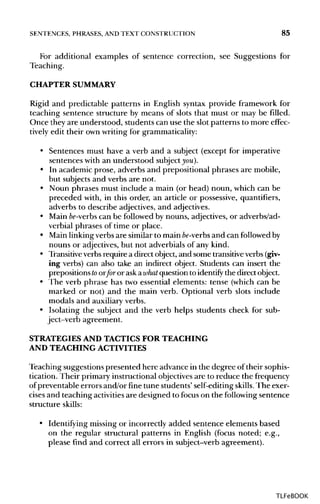 SENTENCES, PHRASES, ANDTEXT CONSTRUCTION 85
For additional examples of sentence correction, see Suggestions for
Teaching.
CHAPTER SUMMARY
Rigid and predictable patterns in English syntax provide framework for
teaching sentence structure by means of slots that must or may be filled.
Once they are understood, students can use the slot patterns to more effec-
tively edit their own writing for grammaticality:
• Sentences must have a verb and a subject (except for imperative
sentences with an understood subject you).
• In academic prose, adverbs and prepositional phrases are mobile,
but subjects and verbs are not.
• Noun phrases must include a main (or head) noun, which can be
preceded with, in this order, an article or possessive, quantifiers,
adverbs to describe adjectives, and adjectives.
• Main be-verbs can be followed by nouns, adjectives,or adverbs/ad-
verbial phrases of time or place.
• Mainlinkingverbs are similar to main be-verbs and can followed by
nouns or adjectives,but not adverbials of any kind.
• Transitiveverbsrequire a direct object,and some transitiveverbs(giv-
ing verbs) can also take an indirect object. Students can insert the
prepositionstoorfor or ask awhat question to identify the directobject.
• The verb phrase has two essential elements: tense (which can be
marked or not) and the main verb. Optional verb slots include
modals and auxiliaryverbs.
• Isolating the subject and the verb helps students check for sub-
ject-verb agreement.
STRATEGIES AND TACTICS FOR TEACHING
AND TEACHING ACTIVITIES
Teaching suggestions presented here advance in the degree of their sophis-
tication. Their primary instructional objectives are to reduce the frequency
of preventable errors and/or fine tune students' self-editingskills. The exer-
cises and teaching activities are designed to focus on the following sentence
structure skills:
• Identifying missing or incorrectly added sentence elements based
on the regular structural patterns in English (focus noted; e.g.,
please find and correct all errors in subject-verb agreement).
TLFeBOOK
 