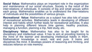 Social Value: Mathematics plays an important role in the organization
and maintenance of our social structure. Society is the result of the
inter-relations of individuals. It consists of big and small groups within
each group. Mathematics enables us to understand the inter-relations
of individuals and the possibilities of various groups.
Recreational Value: Mathematics as a subject has also lots of scope
of recreational activities. Mathematics leads in developing of different
interest and habits which further leads for recreational activities. It also
help in planning different leisure time games, healthy practices,
managing a function, planning a trip, field study, etc.
Disciplinary Value: Mathematics has also to be taught for its
disciplinary and intellectual value. It has to aim at providing training to
the mind of the learner and developing intellectual habits in them.
Mathematical knowledge is exact, real and pure. It trains and
disciplines the mind. It develops powers of reasoning and thinking, and
reduces reliance on rote memory.
 