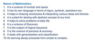 Nature of Mathematics:
1. It is a science of number and space
2. It has its own language in terms of signs, symbols, operations etc.
3. It helps in drawing conclusions & interpreting various ideas and themes.
4. It is suited for dealing with abstract concept of any kind.
5. It helps to solve problems of daily life.
6. It is a science of Discovery
7. It is the subject of logical sequence
8. It is the science of precision & accuracy
9. It deals with generalization and classification
10. Its learning always proceeds from simple to complex.
 