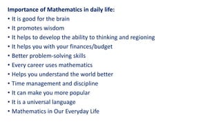 Importance of Mathematics in daily life:
• It is good for the brain
• It promotes wisdom
• It helps to develop the ability to thinking and regioning
• It helps you with your finances/budget
• Better problem-solving skills
• Every career uses mathematics
• Helps you understand the world better
• Time management and discipline
• It can make you more popular
• It is a universal language
• Mathematics in Our Everyday Life
 