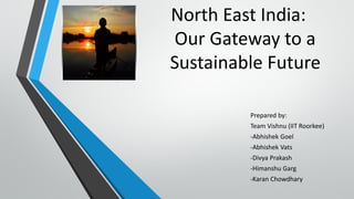 North East India:
Our Gateway to a
Sustainable Future
Prepared by:
Team Vishnu (IIT Roorkee)
-Abhishek Goel
-Abhishek Vats
-Divya Prakash
-Himanshu Garg
-Karan Chowdhary
 