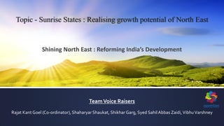 TeamVoice Raisers
Rajat Kant Goel (Co-ordinator), Shaharyar Shaukat, Shikhar Garg, Syed SahilAbbas Zaidi,VibhuVarshney
Topic - Sunrise States : Realising growth potential of North East
Shining North East : Reforming India’s Development
 