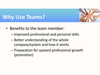 • Benefits to the team member:
– Improved professional and personal skills
– Better understanding of the whole
company/system and how it works
– Preparation for upward professional growth
(promotion)
Why Use Teams?
 