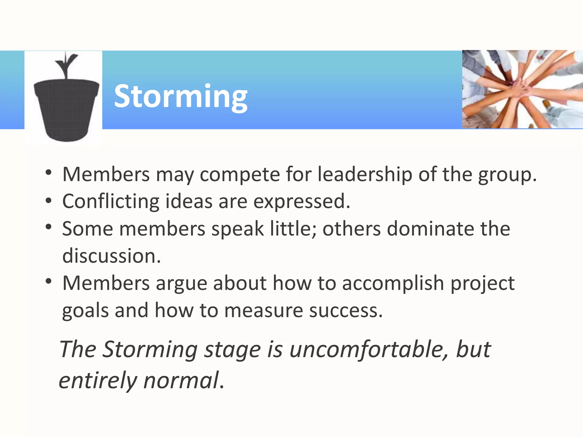 Storming
• Members may compete for leadership of the group.
• Conflicting ideas are expressed.
• Some members speak little; others dominate the
discussion.
• Members argue about how to accomplish project
goals and how to measure success.
The Storming stage is uncomfortable, but
entirely normal.
 