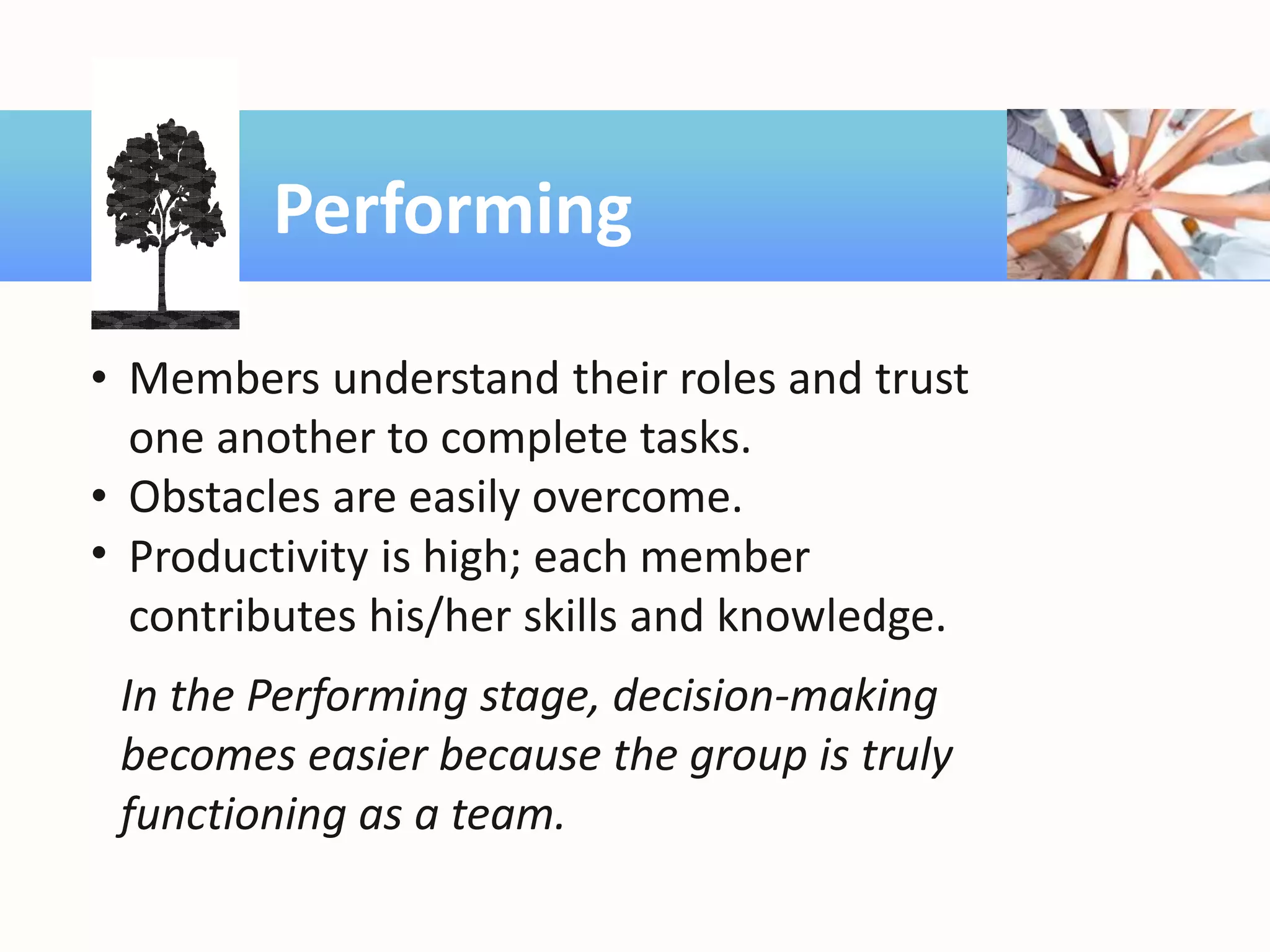 Performing
• Members understand their roles and trust
one another to complete tasks.
• Obstacles are easily overcome.
• Productivity is high; each member
contributes his/her skills and knowledge.
In the Performing stage, decision-making
becomes easier because the group is truly
functioning as a team.
 