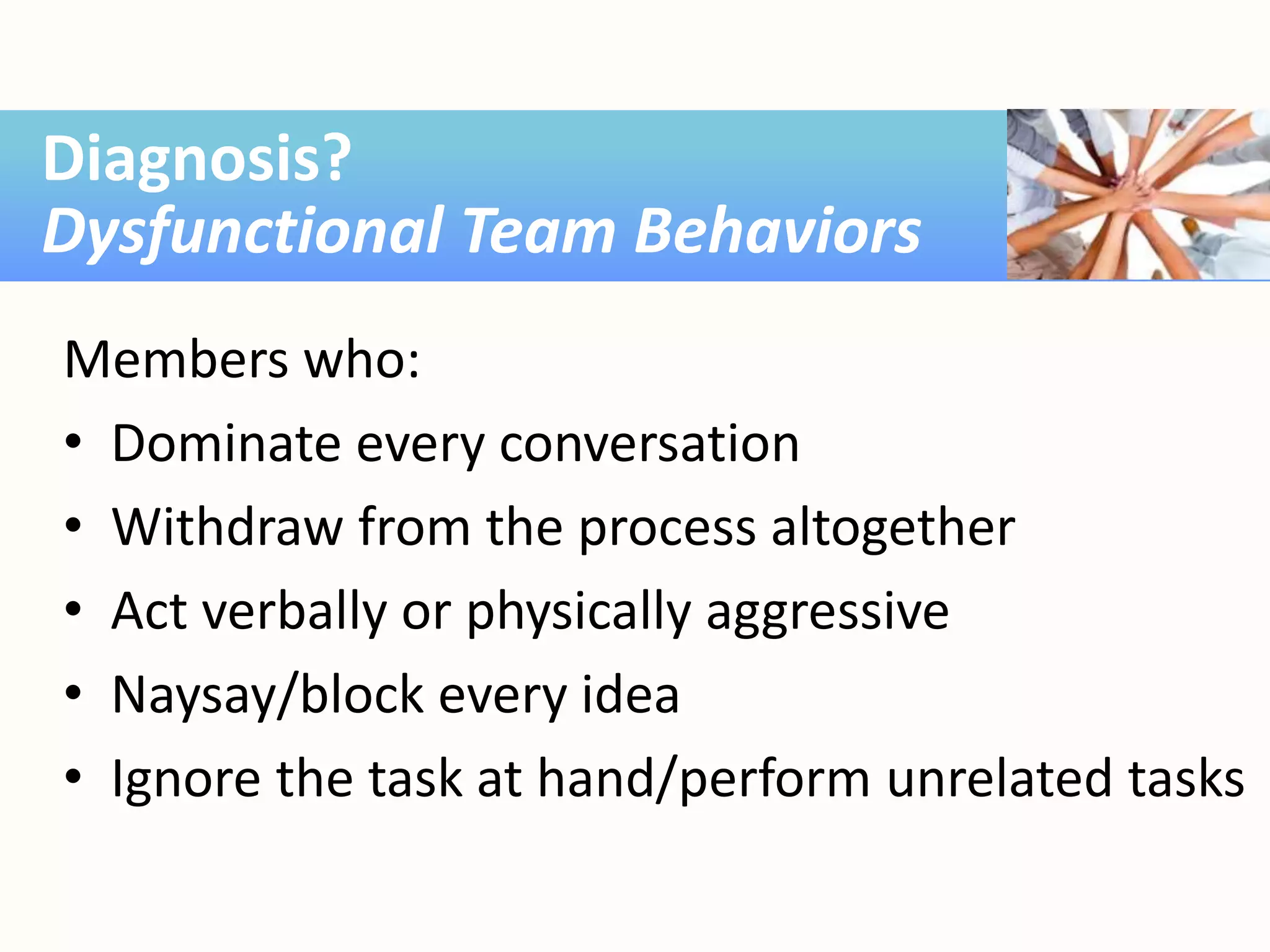 Members who:
• Dominate every conversation
• Withdraw from the process altogether
• Act verbally or physically aggressive
• Naysay/block every idea
• Ignore the task at hand/perform unrelated tasks
Diagnosis?
Dysfunctional Team Behaviors
 