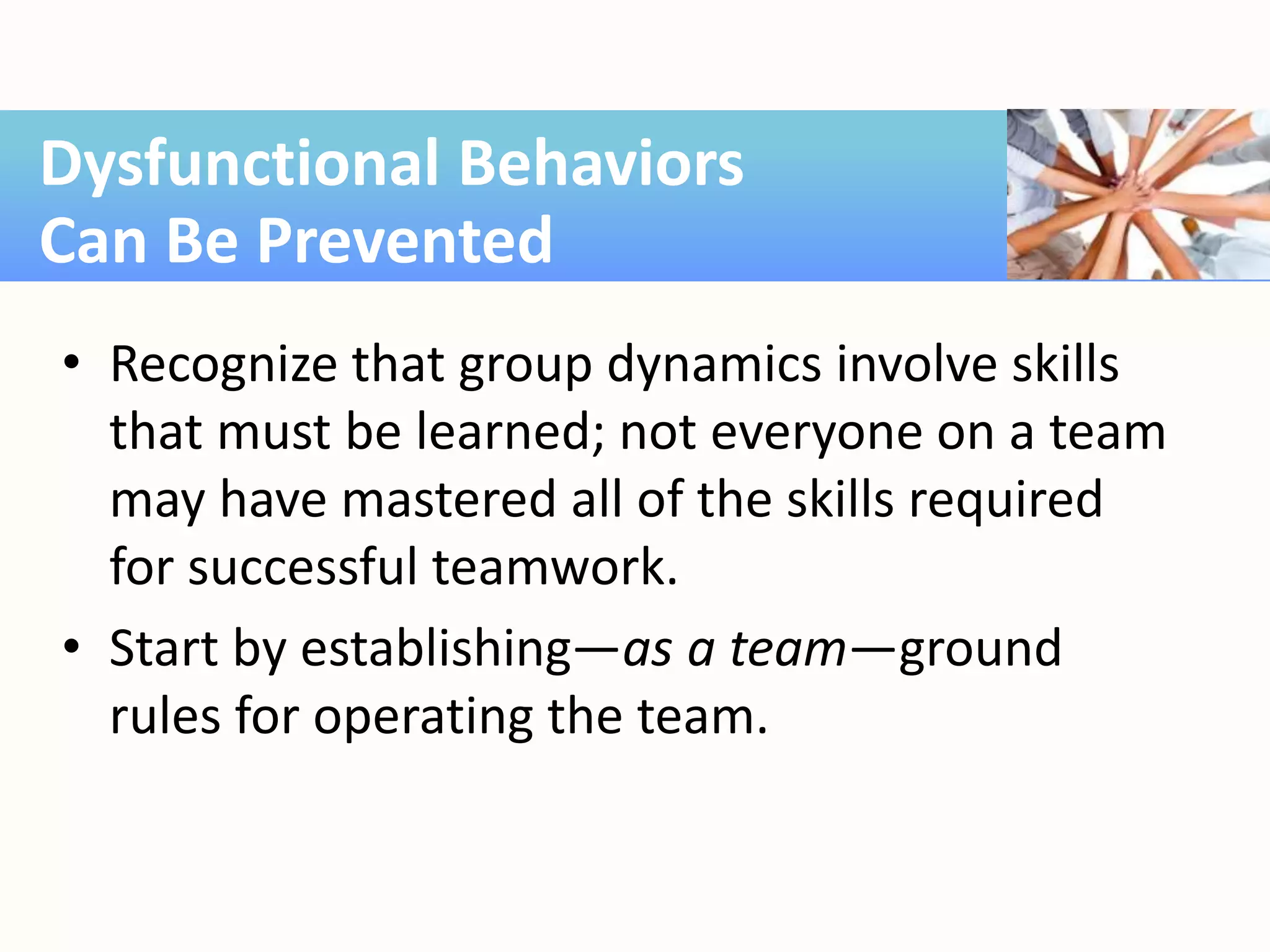 • Recognize that group dynamics involve skills
that must be learned; not everyone on a team
may have mastered all of the skills required
for successful teamwork.
• Start by establishing—as a team—ground
rules for operating the team.
Dysfunctional Behaviors
Can Be Prevented
 