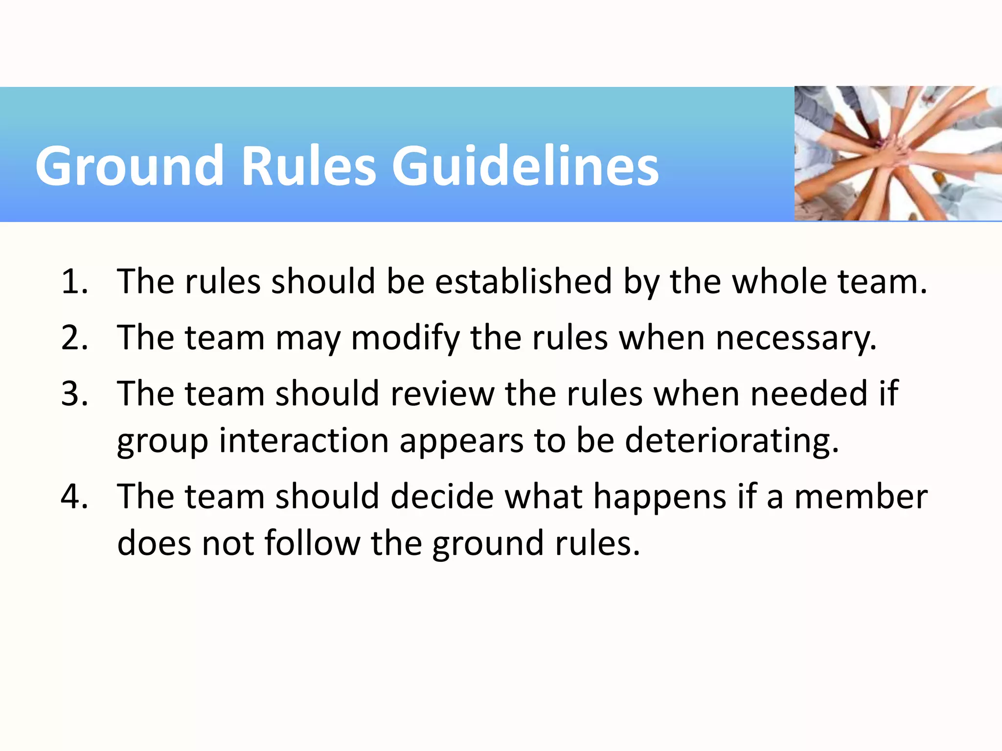1. The rules should be established by the whole team.
2. The team may modify the rules when necessary.
3. The team should review the rules when needed if
group interaction appears to be deteriorating.
4. The team should decide what happens if a member
does not follow the ground rules.
Ground Rules Guidelines
 