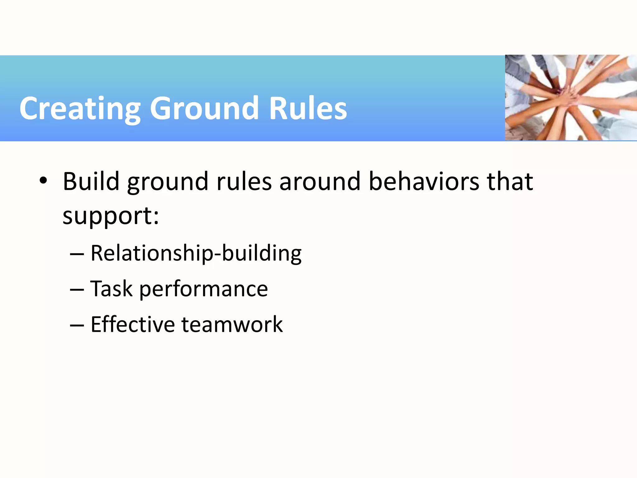 • Build ground rules around behaviors that
support:
– Relationship-building
– Task performance
– Effective teamwork
Creating Ground Rules
 