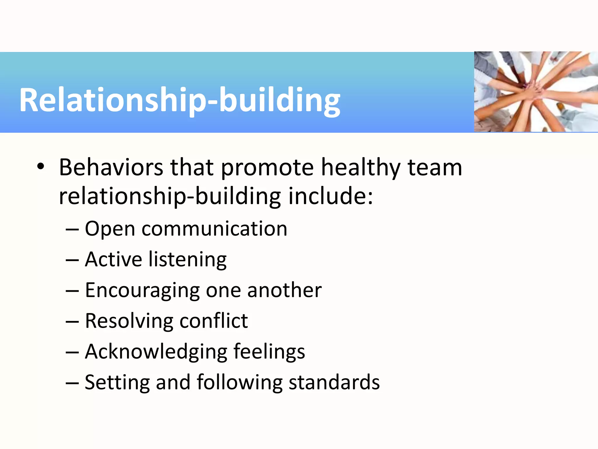 • Behaviors that promote healthy team
relationship-building include:
– Open communication
– Active listening
– Encouraging one another
– Resolving conflict
– Acknowledging feelings
– Setting and following standards
Relationship-building
 