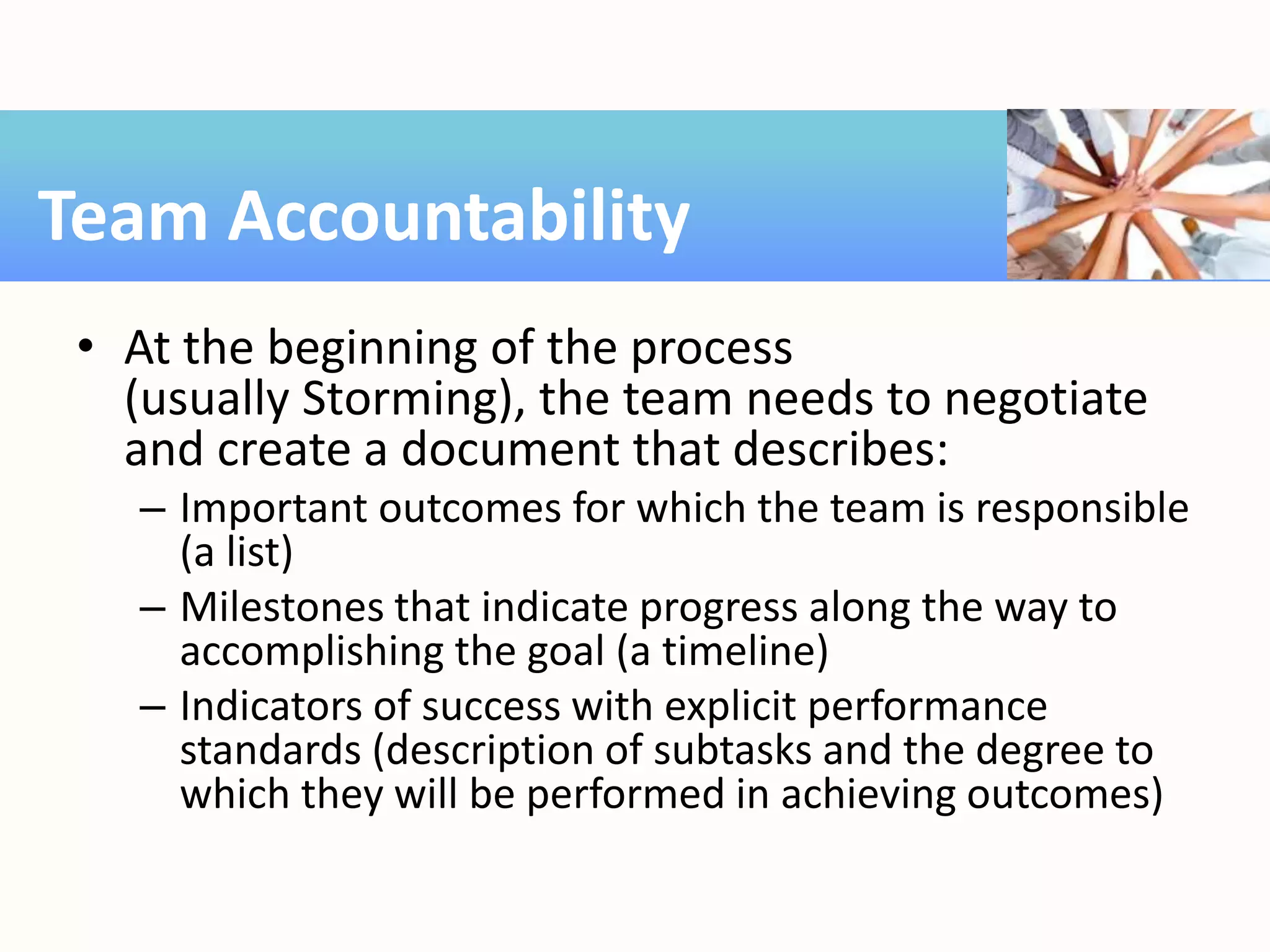 • At the beginning of the process
(usually Storming), the team needs to negotiate
and create a document that describes:
– Important outcomes for which the team is responsible
(a list)
– Milestones that indicate progress along the way to
accomplishing the goal (a timeline)
– Indicators of success with explicit performance
standards (description of subtasks and the degree to
which they will be performed in achieving outcomes)
Team Accountability
 