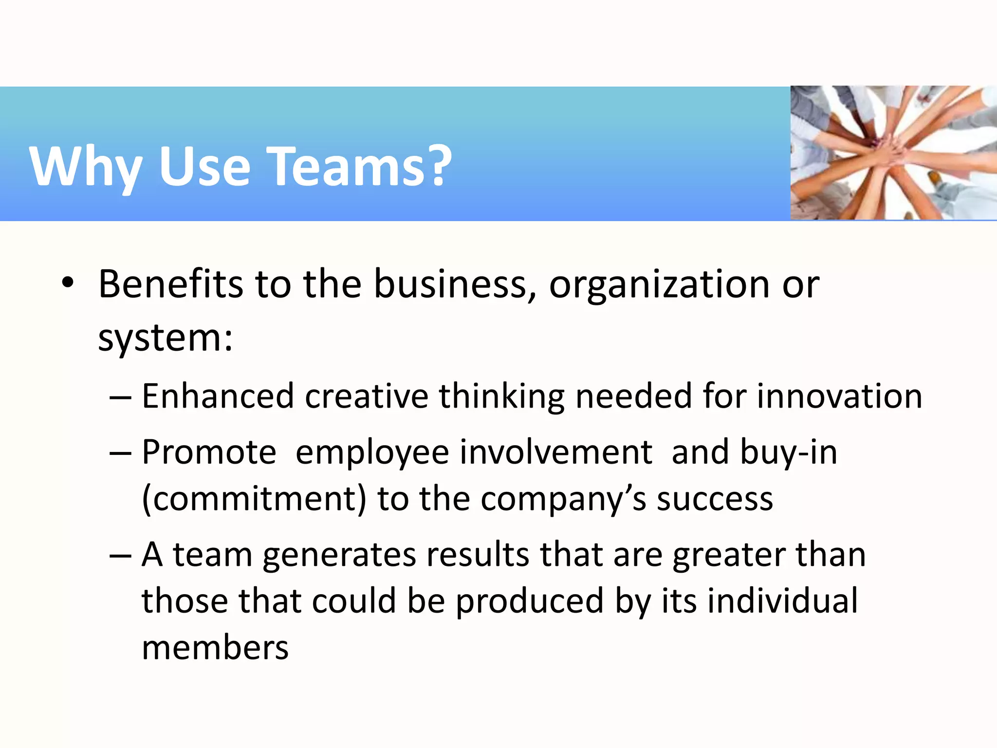 • Benefits to the business, organization or
system:
– Enhanced creative thinking needed for innovation
– Promote employee involvement and buy-in
(commitment) to the company’s success
– A team generates results that are greater than
those that could be produced by its individual
members
Why Use Teams?
 