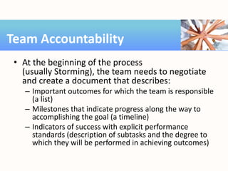 • At the beginning of the process
(usually Storming), the team needs to negotiate
and create a document that describes:
– Important outcomes for which the team is responsible
(a list)
– Milestones that indicate progress along the way to
accomplishing the goal (a timeline)
– Indicators of success with explicit performance
standards (description of subtasks and the degree to
which they will be performed in achieving outcomes)
Team Accountability
 