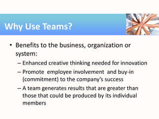 • Benefits to the business, organization or
system:
– Enhanced creative thinking needed for innovation
– Promote employee involvement and buy-in
(commitment) to the company’s success
– A team generates results that are greater than
those that could be produced by its individual
members
Why Use Teams?
 