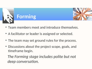 • Team members meet and introduce themselves.
• A facilitator or leader is assigned or selected.
• The team may set ground rules for the process.
• Discussions about the project scope, goals, and
timeframe begin.
The Forming stage includes polite but not
deep conversation.
Forming
 