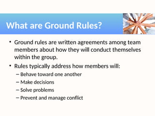 • Ground rules are written agreements among team
members about how they will conduct themselves
within the group.
• Rules typically address how members will:
– Behave toward one another
– Make decisions
– Solve problems
– Prevent and manage conflict
What are Ground Rules?
 
