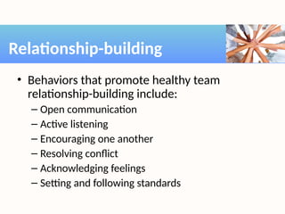 • Behaviors that promote healthy team
relationship-building include:
– Open communication
– Active listening
– Encouraging one another
– Resolving conflict
– Acknowledging feelings
– Setting and following standards
Relationship-building
 