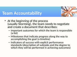 • At the beginning of the process
(usually Storming), the team needs to negotiate
and create a document that describes:
– Important outcomes for which the team is responsible
(a list)
– Milestones that indicate progress along the way to
accomplishing the goal (a timeline)
– Indicators of success with explicit performance
standards (description of subtasks and the degree to
which they will be performed in achieving outcomes)
Team Accountability
 
