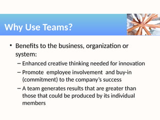 • Benefits to the business, organization or
system:
– Enhanced creative thinking needed for innovation
– Promote employee involvement and buy-in
(commitment) to the company’s success
– A team generates results that are greater than
those that could be produced by its individual
members
Why Use Teams?
 
