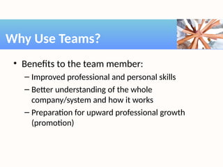 • Benefits to the team member:
– Improved professional and personal skills
– Better understanding of the whole
company/system and how it works
– Preparation for upward professional growth
(promotion)
Why Use Teams?
 