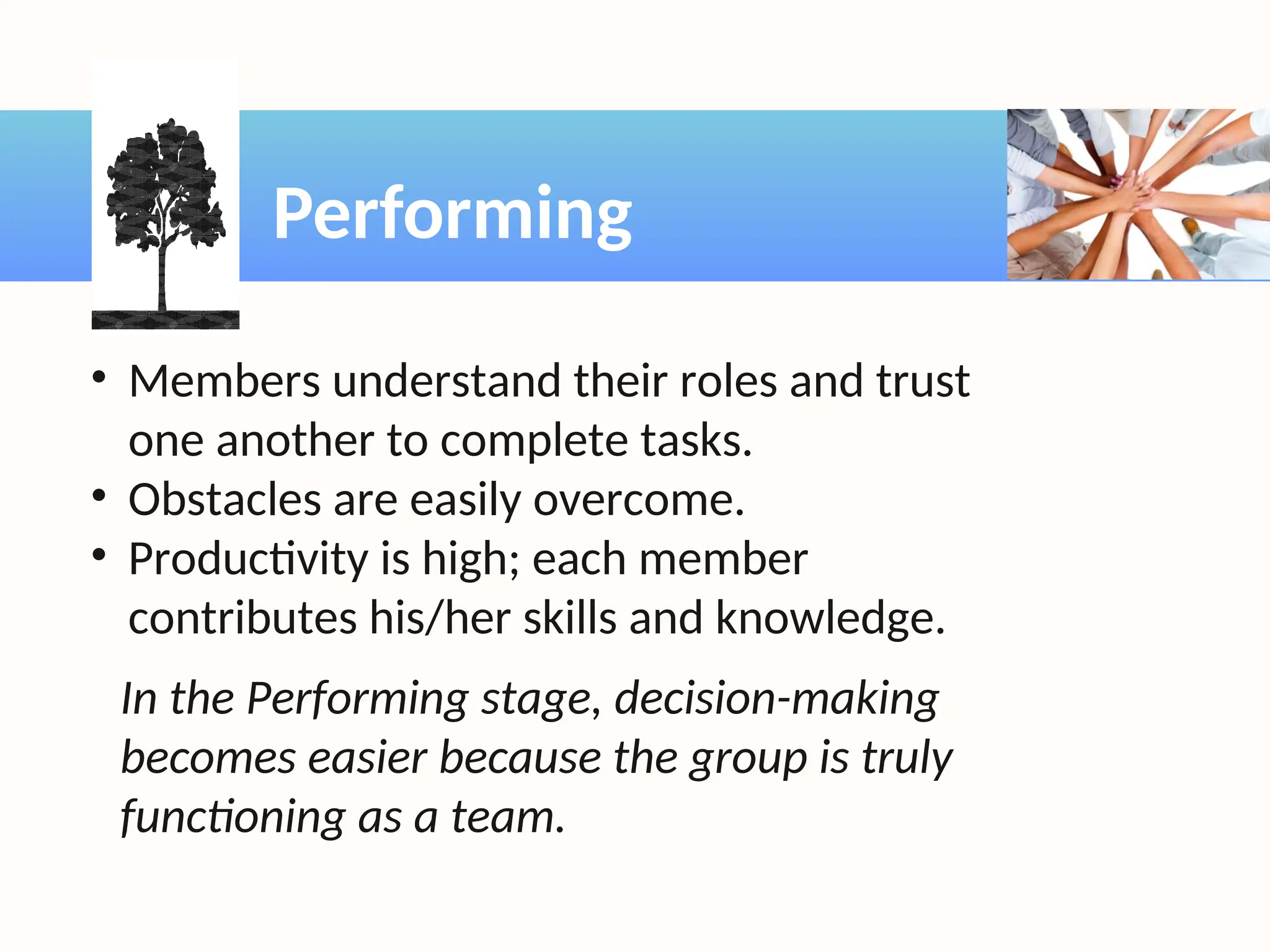 Performing
• Members understand their roles and trust
one another to complete tasks.
• Obstacles are easily overcome.
• Productivity is high; each member
contributes his/her skills and knowledge.
In the Performing stage, decision-making
becomes easier because the group is truly
functioning as a team.
 