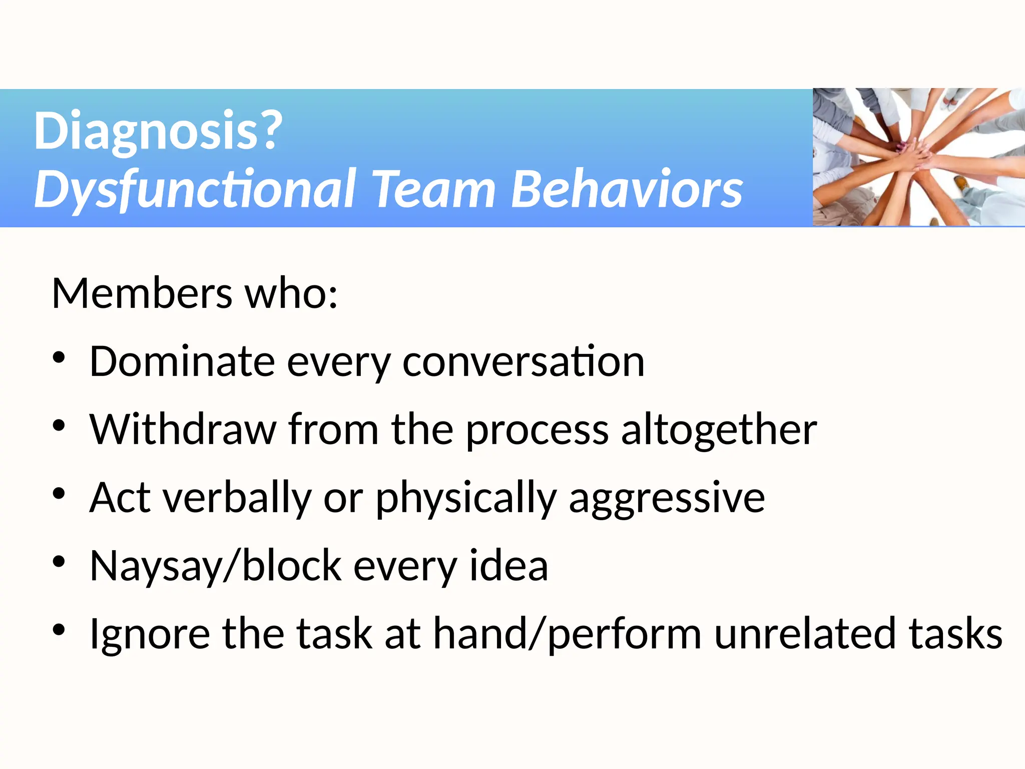 Members who:
• Dominate every conversation
• Withdraw from the process altogether
• Act verbally or physically aggressive
• Naysay/block every idea
• Ignore the task at hand/perform unrelated tasks
Diagnosis?
Dysfunctional Team Behaviors
 