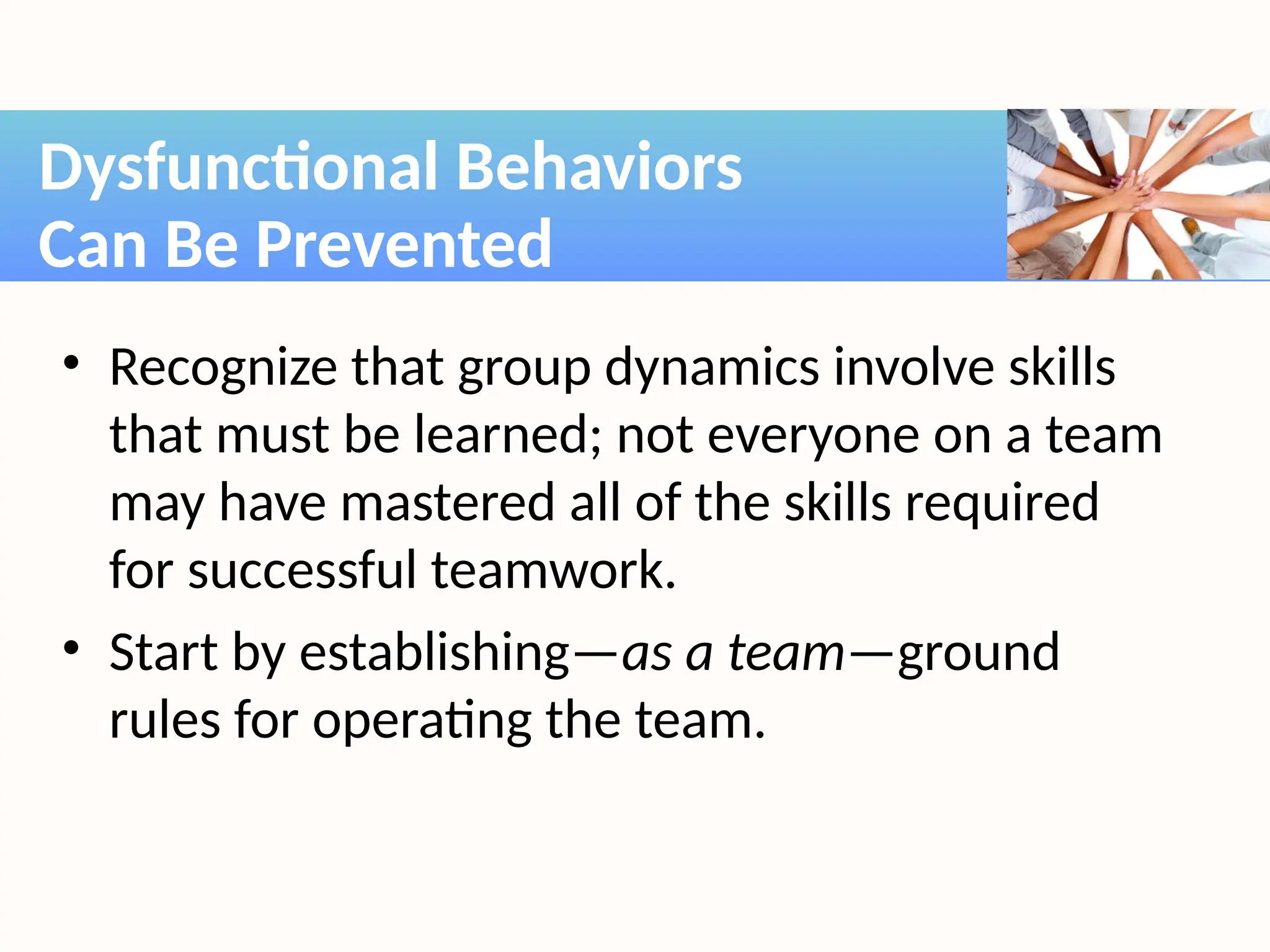 • Recognize that group dynamics involve skills
that must be learned; not everyone on a team
may have mastered all of the skills required
for successful teamwork.
• Start by establishing—as a team—ground
rules for operating the team.
Dysfunctional Behaviors
Can Be Prevented
 