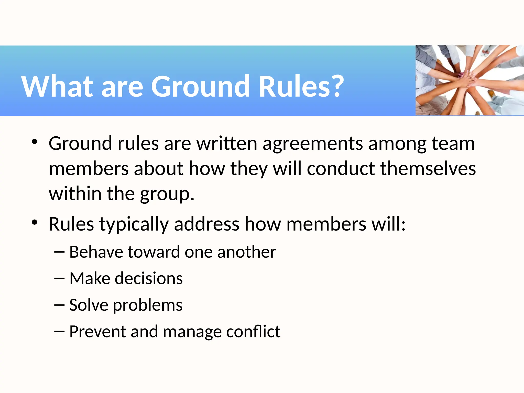• Ground rules are written agreements among team
members about how they will conduct themselves
within the group.
• Rules typically address how members will:
– Behave toward one another
– Make decisions
– Solve problems
– Prevent and manage conflict
What are Ground Rules?
 